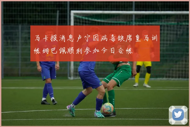 马卡报消息卢宁因病毒缺席皇马训练姆巴佩顺利参加今日合练