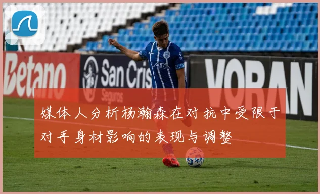 媒体人分析杨瀚森在对抗中受限于对手身材影响的表现与调整