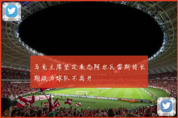 马竞主席坚定表态阿尔瓦雷斯将长期效力球队不离开