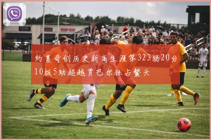 约基奇创历史新高生涯第323场20分10板5助超越贾巴尔独占鳌头