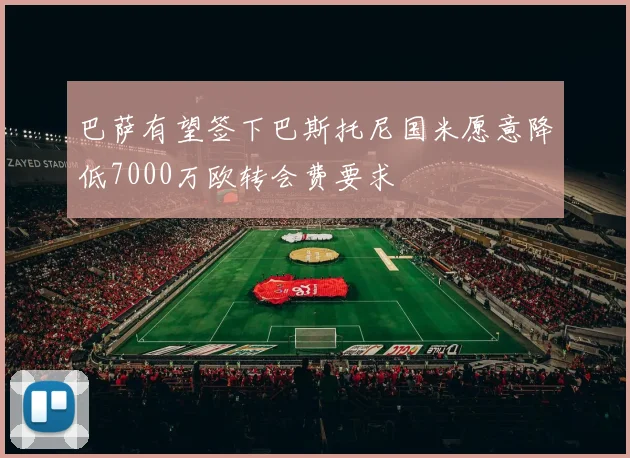 巴萨有望签下巴斯托尼国米愿意降低7000万欧转会费要求