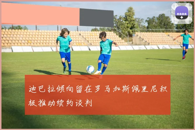 迪巴拉倾向留在罗马加斯佩里尼积极推动续约谈判