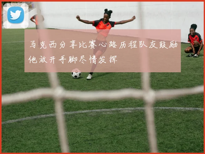 马克西分享比赛心路历程队友鼓励他放开手脚尽情发挥