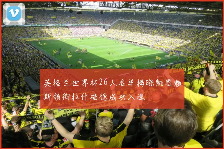 英格兰世界杯26人名单揭晓凯恩赖斯领衔拉什福德成功入选
