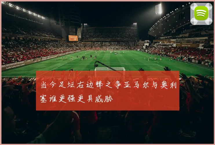 当今足坛右边锋之争亚马尔与奥利塞谁更强更具威胁
