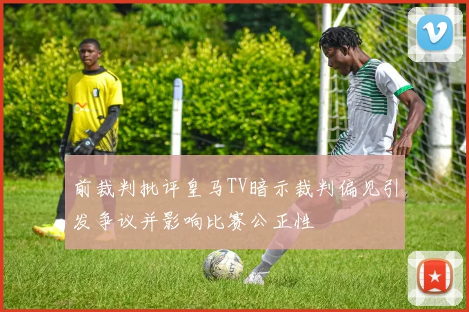 前裁判批评皇马TV暗示裁判偏见引发争议并影响比赛公正性