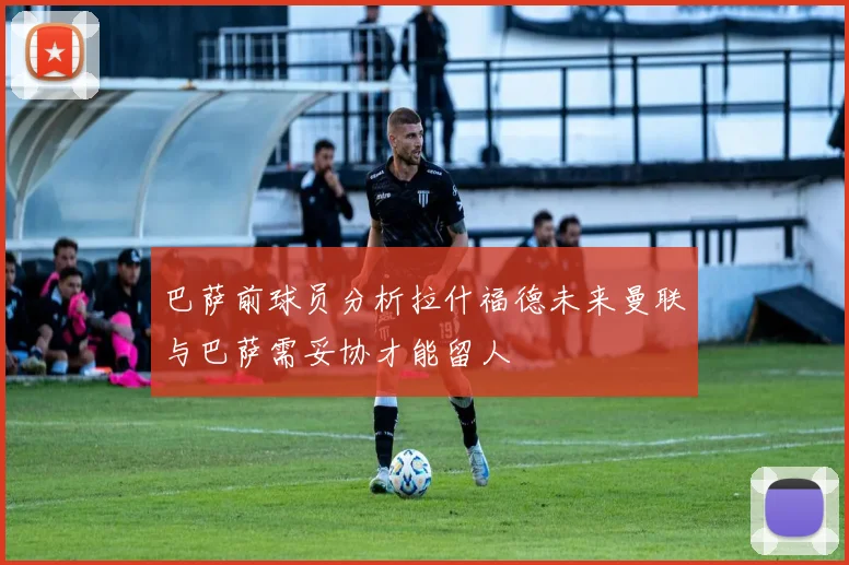 巴萨前球员分析拉什福德未来曼联与巴萨需妥协才能留人