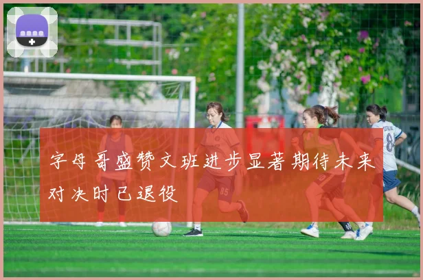 字母哥盛赞文班进步显著期待未来对决时已退役
