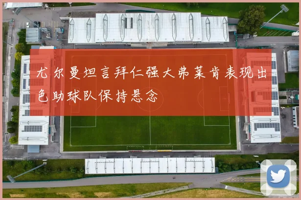 尤尔曼坦言拜仁强大弗莱肯表现出色助球队保持悬念