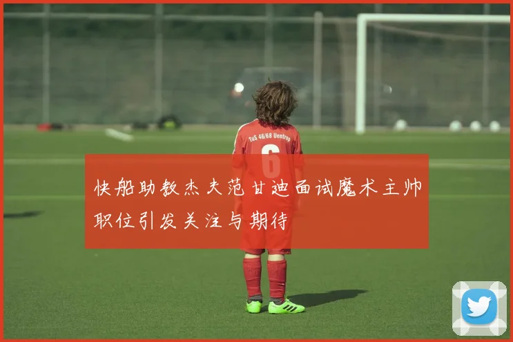 快船助教杰夫范甘迪面试魔术主帅职位引发关注与期待