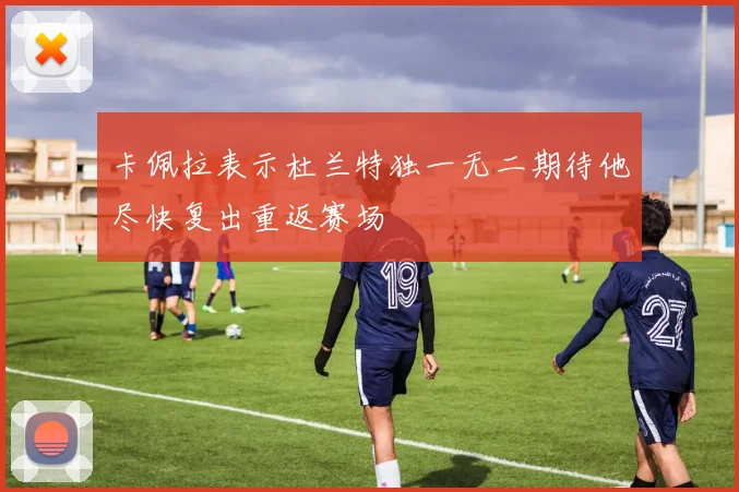 卡佩拉表示杜兰特独一无二期待他尽快复出重返赛场