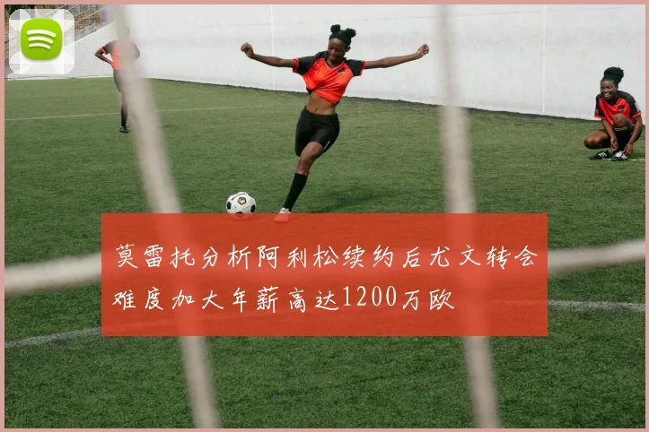 莫雷托分析阿利松续约后尤文转会难度加大年薪高达1200万欧