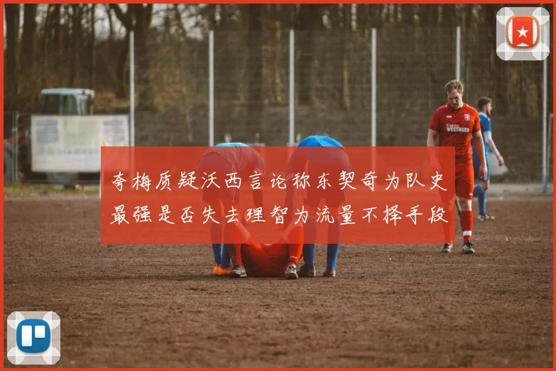 夸梅质疑沃西言论称东契奇为队史最强是否失去理智为流量不择手段