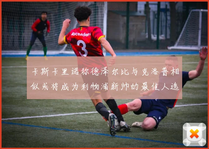 卡斯卡里诺称德泽尔比与克洛普相似或将成为利物浦新帅的最佳人选