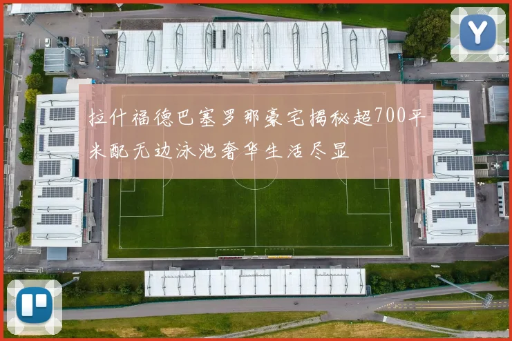 拉什福德巴塞罗那豪宅揭秘超700平米配无边泳池奢华生活尽显