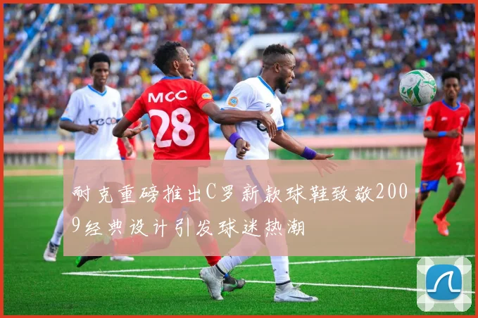 耐克重磅推出C罗新款球鞋致敬2009经典设计引发球迷热潮