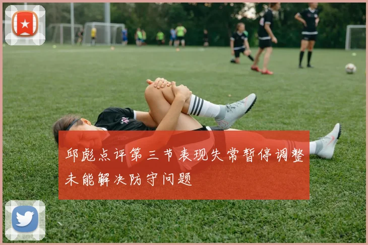 邱彪点评第三节表现失常暂停调整未能解决防守问题